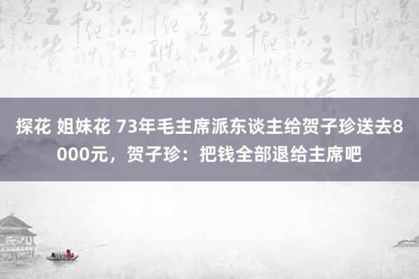 探花 姐妹花 73年毛主席派东谈主给贺子珍送去8000元，贺子珍：把钱全部退给主席吧