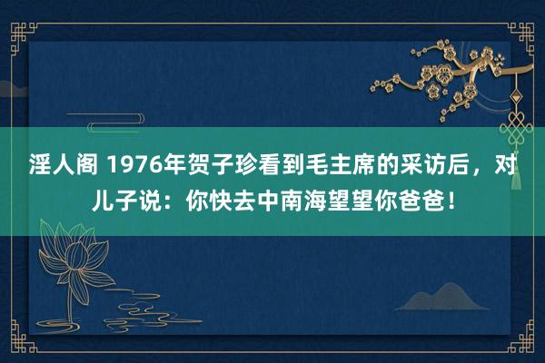 淫人阁 1976年贺子珍看到毛主席的采访后，对儿子说：你快去中南海望望你爸爸！