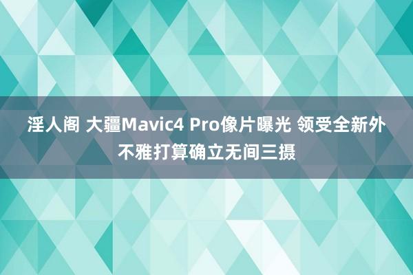 淫人阁 大疆Mavic4 Pro像片曝光 领受全新外不雅打算确立无间三摄