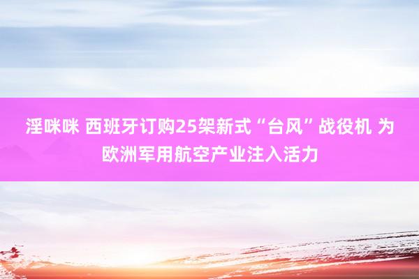 淫咪咪 西班牙订购25架新式“台风”战役机 为欧洲军用航空产业注入活力