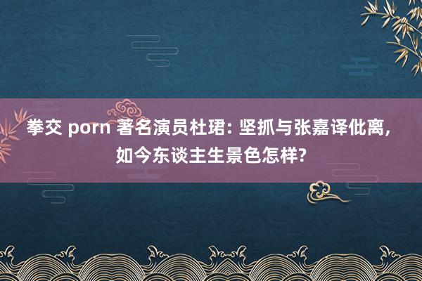 拳交 porn 著名演员杜珺: 坚抓与张嘉译仳离， 如今东谈主生景色怎样?