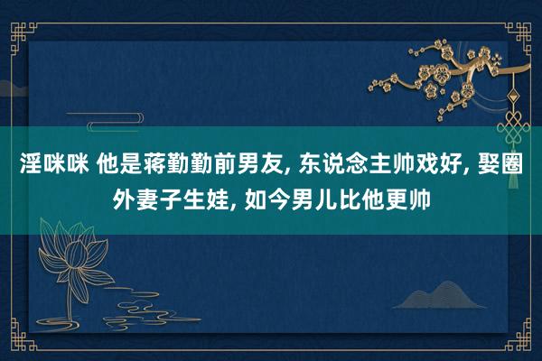 淫咪咪 他是蒋勤勤前男友， 东说念主帅戏好， 娶圈外妻子生娃， 如今男儿比他更帅