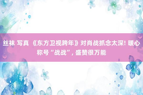 丝袜 写真 《东方卫视跨年》对肖战抓念太深! 暖心称号“战战”， 盛赞很万能