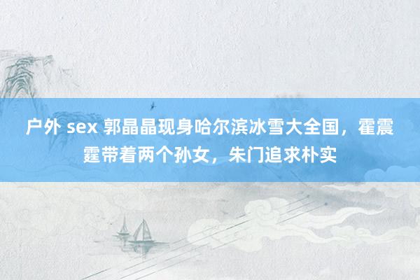 户外 sex 郭晶晶现身哈尔滨冰雪大全国，霍震霆带着两个孙女，朱门追求朴实