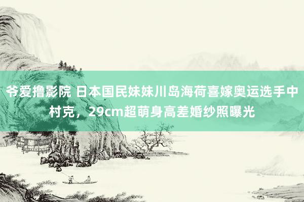 爷爱撸影院 日本国民妹妹川岛海荷喜嫁奥运选手中村克，29cm超萌身高差婚纱照曝光