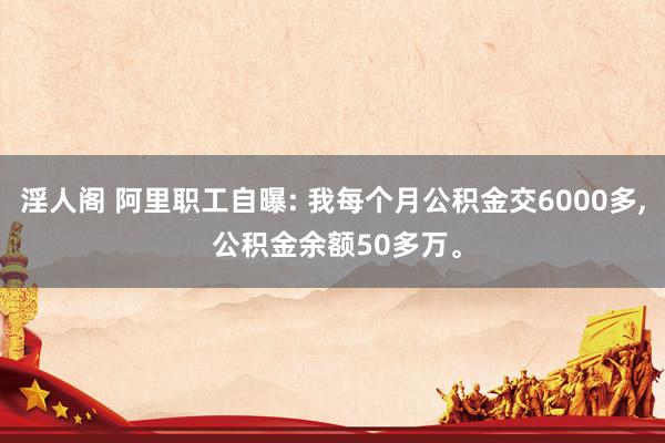 淫人阁 阿里职工自曝: 我每个月公积金交6000多， 公积金余额50多万。