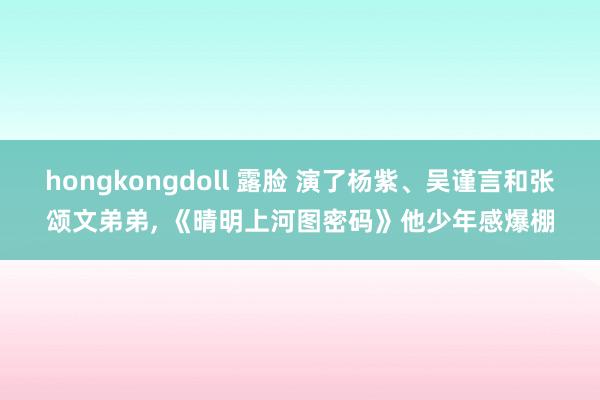 hongkongdoll 露脸 演了杨紫、吴谨言和张颂文弟弟， 《晴明上河图密码》他少年感爆棚