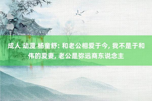 成人 动漫 杨童舒: 和老公相爱于今， 我不是于和伟的爱妻， 老公是弥远商东说念主