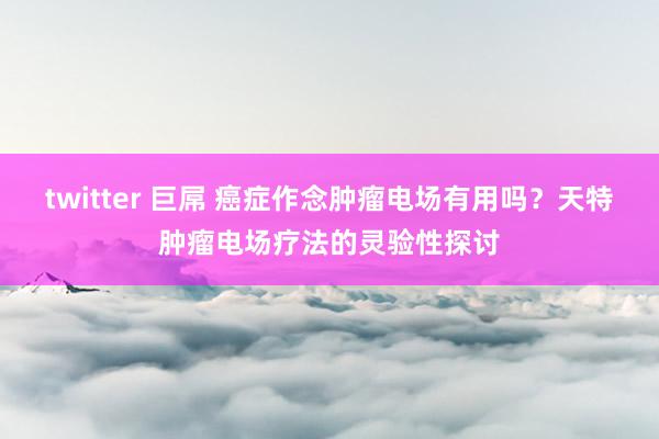 twitter 巨屌 癌症作念肿瘤电场有用吗？天特肿瘤电场疗法的灵验性探讨