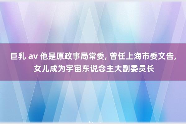 巨乳 av 他是原政事局常委， 曾任上海市委文告， 女儿成为宇宙东说念主大副委员长