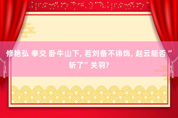 修艳弘 拳交 卧牛山下， 若刘备不讳饰， 赵云能否“斩了”关羽?