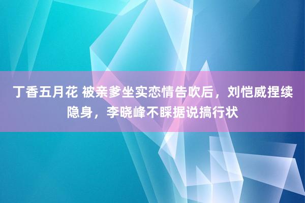 丁香五月花 被亲爹坐实恋情告吹后，刘恺威捏续隐身，李晓峰不睬据说搞行状