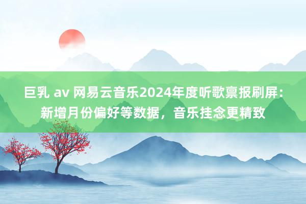 巨乳 av 网易云音乐2024年度听歌禀报刷屏：新增月份偏好等数据，音乐挂念更精致