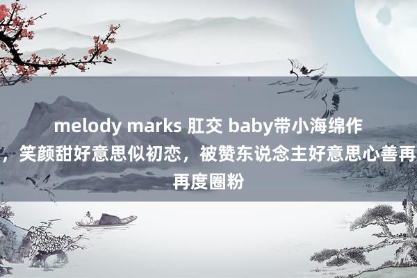 melody marks 肛交 baby带小海绵作念公益，笑颜甜好意思似初恋，被赞东说念主好意思心善再度圈粉