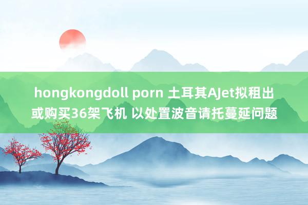 hongkongdoll porn 土耳其AJet拟租出或购买36架飞机 以处置波音请托蔓延问题