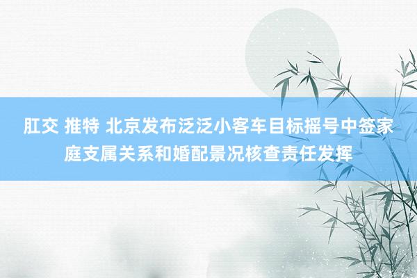 肛交 推特 北京发布泛泛小客车目标摇号中签家庭支属关系和婚配景况核查责任发挥