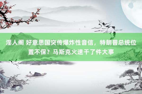 淫人阁 好意思国突传爆炸性音信，特朗普总统位置不保？马斯克火速干了件大事