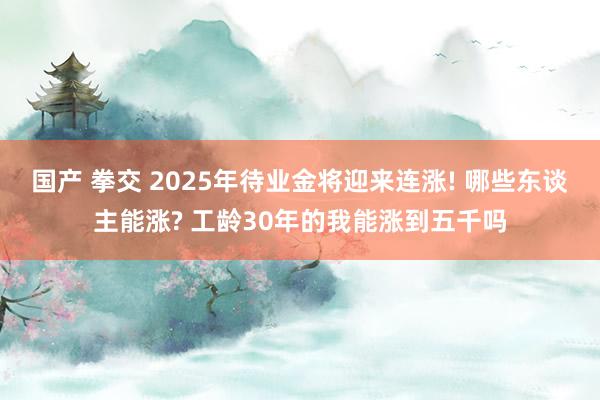 国产 拳交 2025年待业金将迎来连涨! 哪些东谈主能涨? 工龄30年的我能涨到五千吗