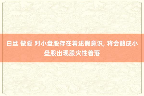 白丝 做爱 对小盘股存在着述假意识， 将会酿成小盘股出现股灾性着落