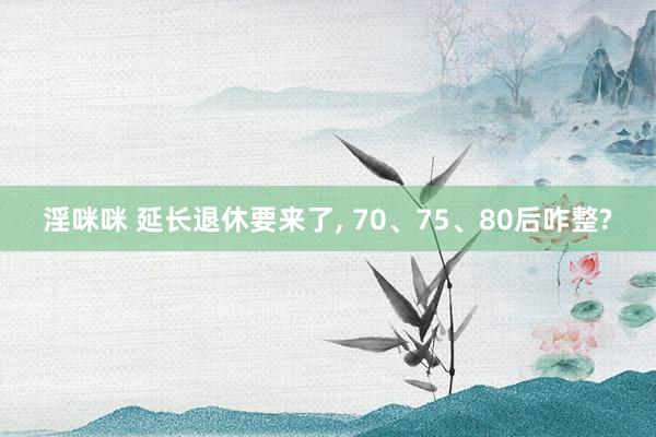 淫咪咪 延长退休要来了， 70、75、80后咋整?