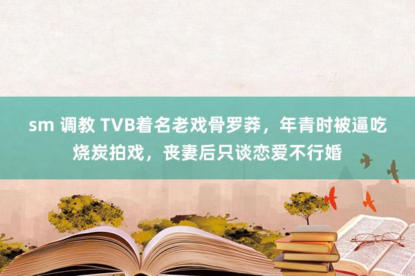 sm 调教 TVB着名老戏骨罗莽，年青时被逼吃烧炭拍戏，丧妻后只谈恋爱不行婚