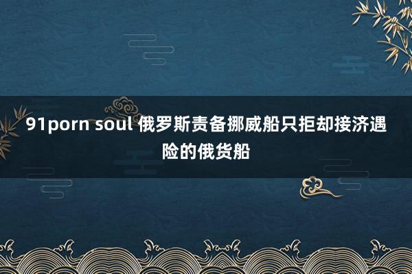 91porn soul 俄罗斯责备挪威船只拒却接济遇险的俄货船