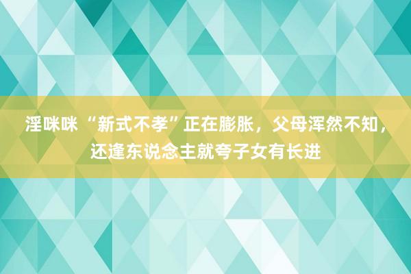 淫咪咪 “新式不孝”正在膨胀，父母浑然不知，还逢东说念主就夸子女有长进