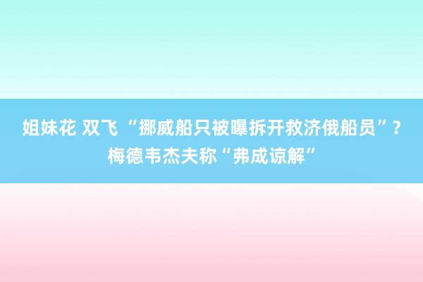 姐妹花 双飞 “挪威船只被曝拆开救济俄船员”？梅德韦杰夫称“弗成谅解”