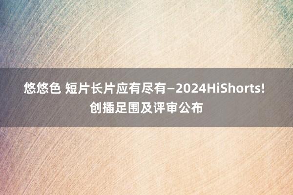 悠悠色 短片长片应有尽有—2024HiShorts! 创插足围及评审公布