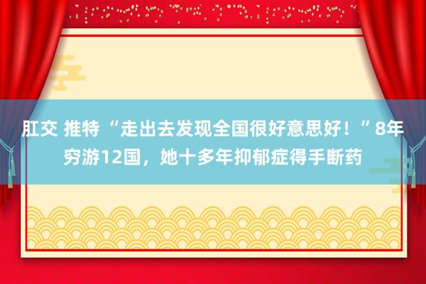 肛交 推特 “走出去发现全国很好意思好！”8年穷游12国，她十多年抑郁症得手断药