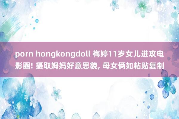 porn hongkongdoll 梅婷11岁女儿进攻电影圈! 摄取姆妈好意思貌， 母女俩如粘贴复制