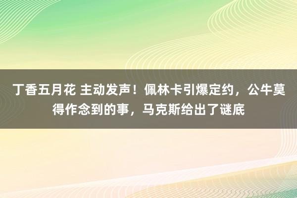 丁香五月花 主动发声！佩林卡引爆定约，公牛莫得作念到的事，马克斯给出了谜底