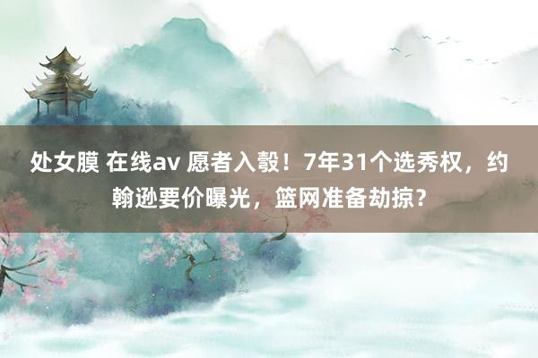 处女膜 在线av 愿者入彀！7年31个选秀权，约翰逊要价曝光，篮网准备劫掠？