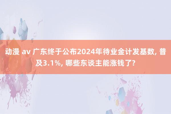 动漫 av 广东终于公布2024年待业金计发基数， 普及3.1%， 哪些东谈主能涨钱了?