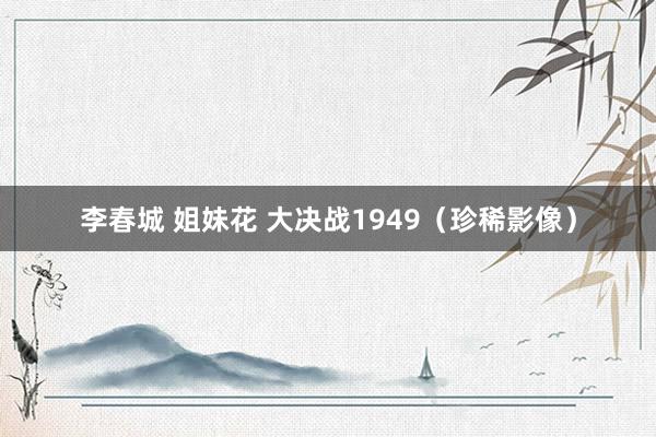 李春城 姐妹花 大决战1949（珍稀影像）