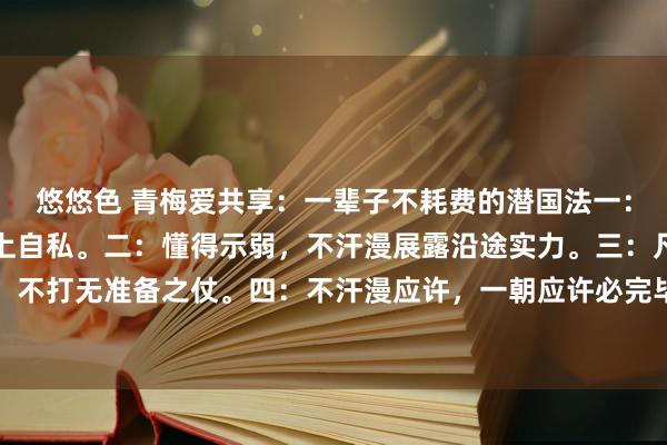 悠悠色 青梅爱共享：一辈子不耗费的潜国法一：始终讲话上利他，行径上自私。二：懂得示弱，不汗漫展露沿途实力。三：凡事提前准备，不打无准备之仗。四：不汗漫应许，一朝应许必完毕。五：学会倾听，少说多听，取得更...