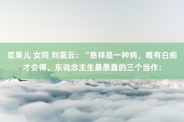 浆果儿 女同 刘震云：“慈祥是一种病，唯有白痴才会得。东说念主生最愚蠢的三个当作：