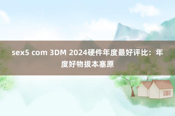 sex5 com 3DM 2024硬件年度最好评比：年度好物拔本塞原