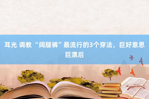 耳光 调教 “阔腿裤”最流行的3个穿法，巨好意思巨漂后