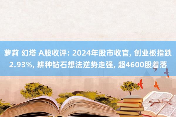 萝莉 幻塔 A股收评: 2024年股市收官， 创业板指跌2.93%， 耕种钻石想法逆势走强， 超4600股着落