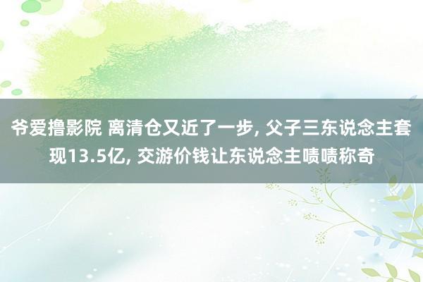 爷爱撸影院 离清仓又近了一步， 父子三东说念主套现13.5亿， 交游价钱让东说念主啧啧称奇