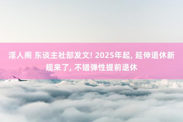 淫人阁 东谈主社部发文! 2025年起， 延伸退休新规来了， 不错弹性提前退休