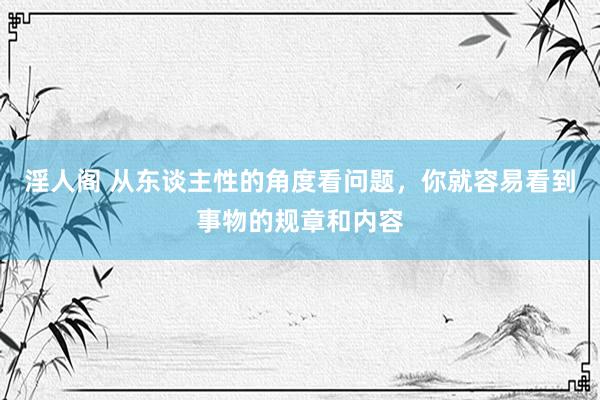 淫人阁 从东谈主性的角度看问题，你就容易看到事物的规章和内容