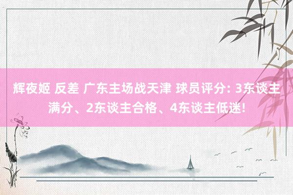 辉夜姬 反差 广东主场战天津 球员评分: 3东谈主满分、2东谈主合格、4东谈主低迷!