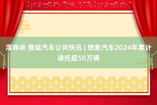 淫咪咪 搜狐汽车公共快讯 | 想象汽车2024年累计请托超50万辆