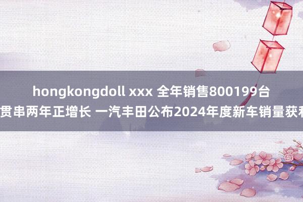 hongkongdoll xxx 全年销售800199台/贯串两年正增长 一汽丰田公布2024年度新车销量获利