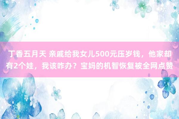 丁香五月天 亲戚给我女儿500元压岁钱，他家却有2个娃，我该咋办？宝妈的机智恢复被全网点赞