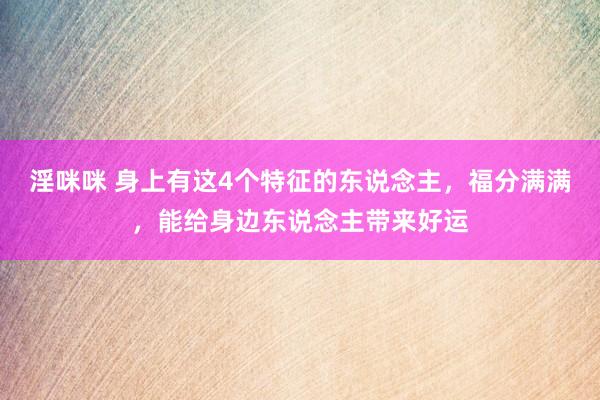 淫咪咪 身上有这4个特征的东说念主，福分满满，能给身边东说念主带来好运