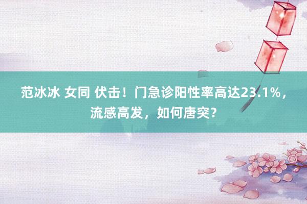 范冰冰 女同 伏击！门急诊阳性率高达23.1%，流感高发，如何唐突？