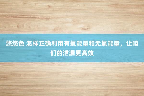 悠悠色 怎样正确利用有氧能量和无氧能量，让咱们的泄漏更高效